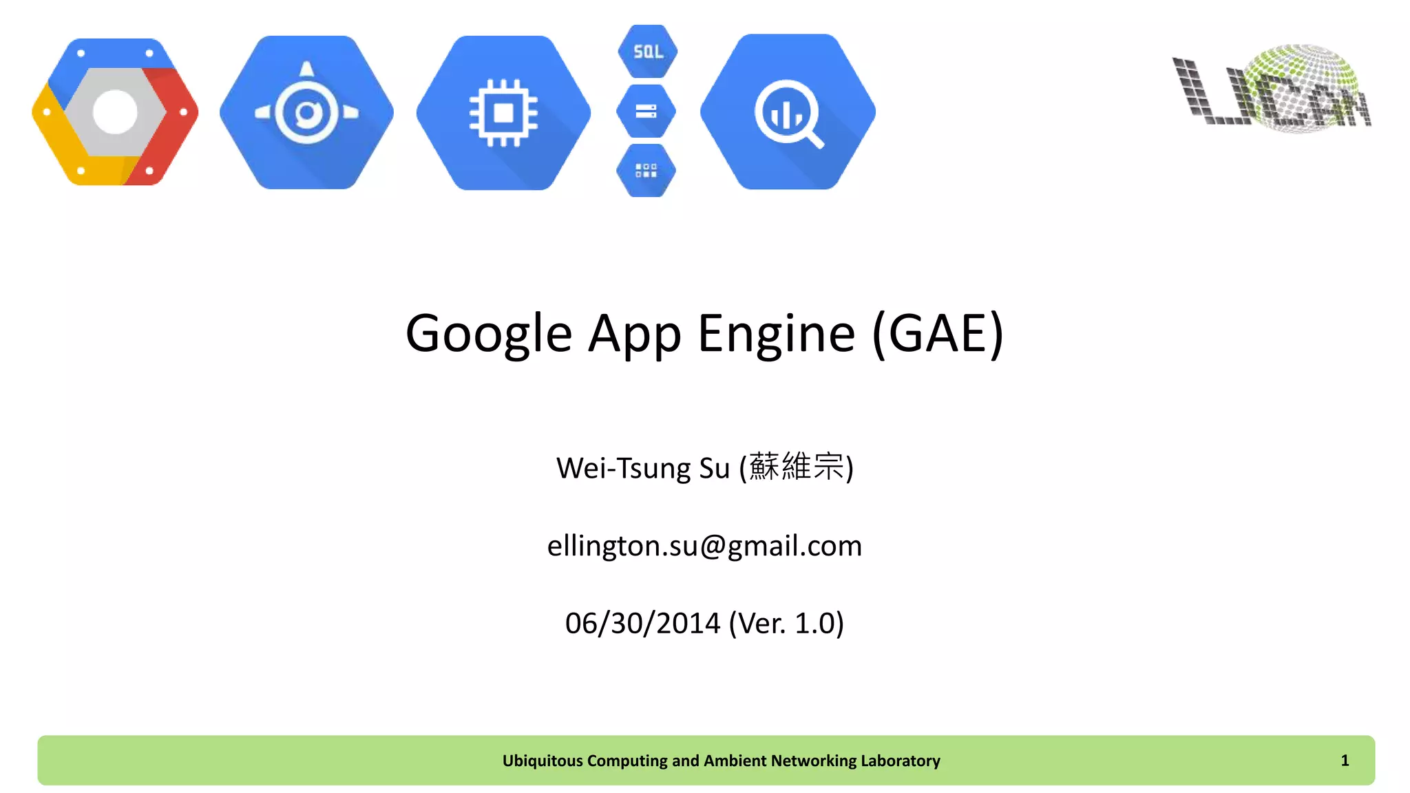 Google App Engine (GAE)
Wei-Tsung Su (蘇維宗)
ellington.su@gmail.com
06/30/2014 (Ver. 1.0)
Ubiquitous Computing and Ambient Networking Laboratory 1
 