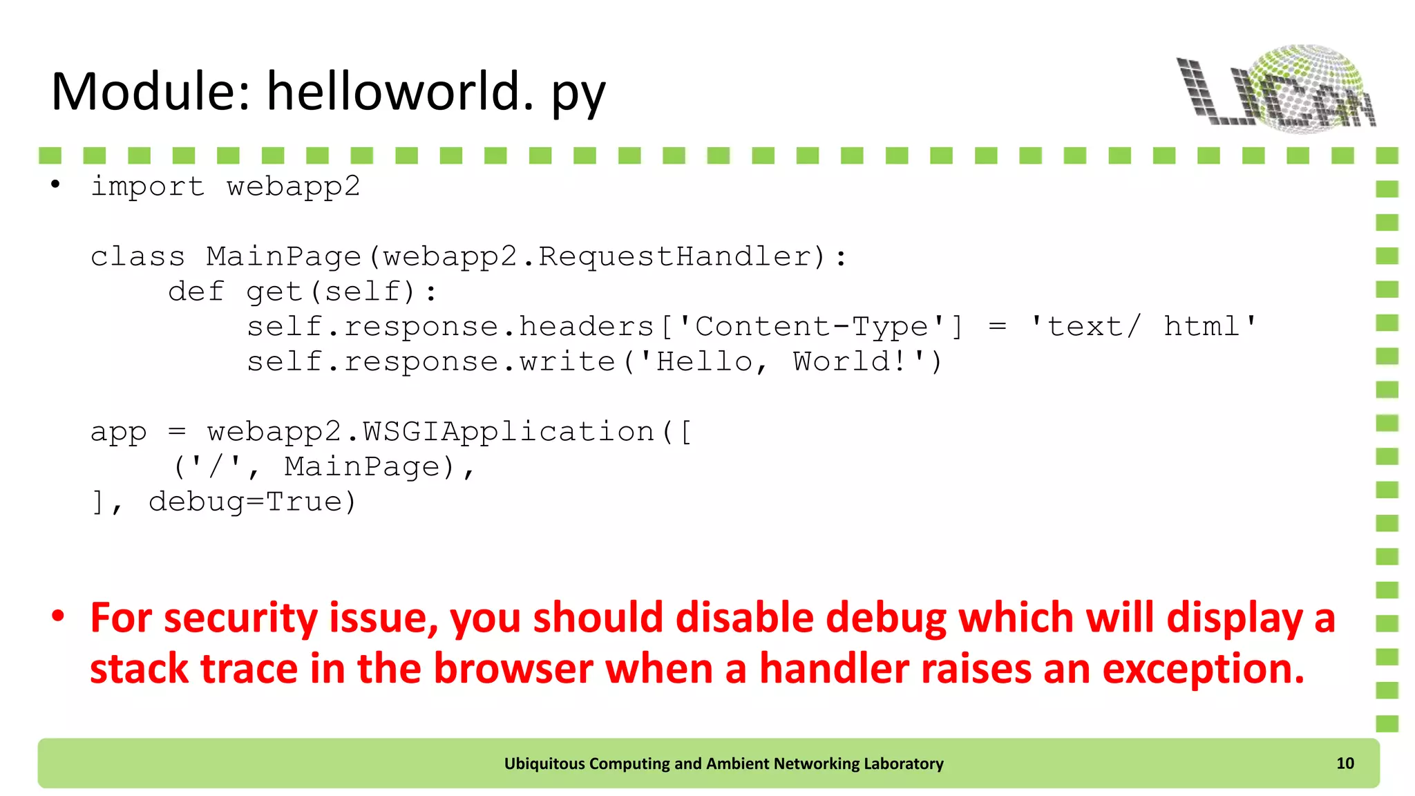 Module: helloworld. py
• import webapp2
class MainPage(webapp2.RequestHandler):
def get(self):
self.response.headers['Content-Type'] = 'text/ html'
self.response.write('Hello, World!')
app = webapp2.WSGIApplication([
('/', MainPage),
], debug=True)
• For security issue, you should disable debug which will display a
stack trace in the browser when a handler raises an exception.
Ubiquitous Computing and Ambient Networking Laboratory 10
 
