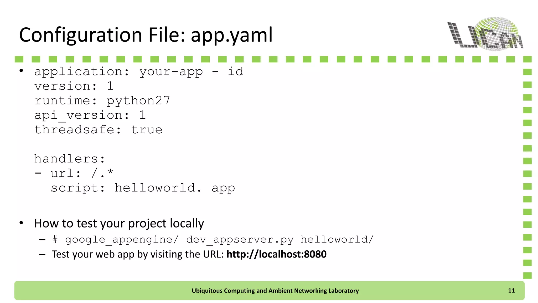 Configuration File: app.yaml
• application: your-app-id
version: 1
runtime: python27
api_version: 1
threadsafe: true
handlers:
- url: /.*
script: helloworld.app
• How to test your project locally
– # google_appengine/dev_appserver.py helloworld/
– Test your web app by visiting the URL: http://localhost:8080
Ubiquitous Computing and Ambient Networking Laboratory 11
 