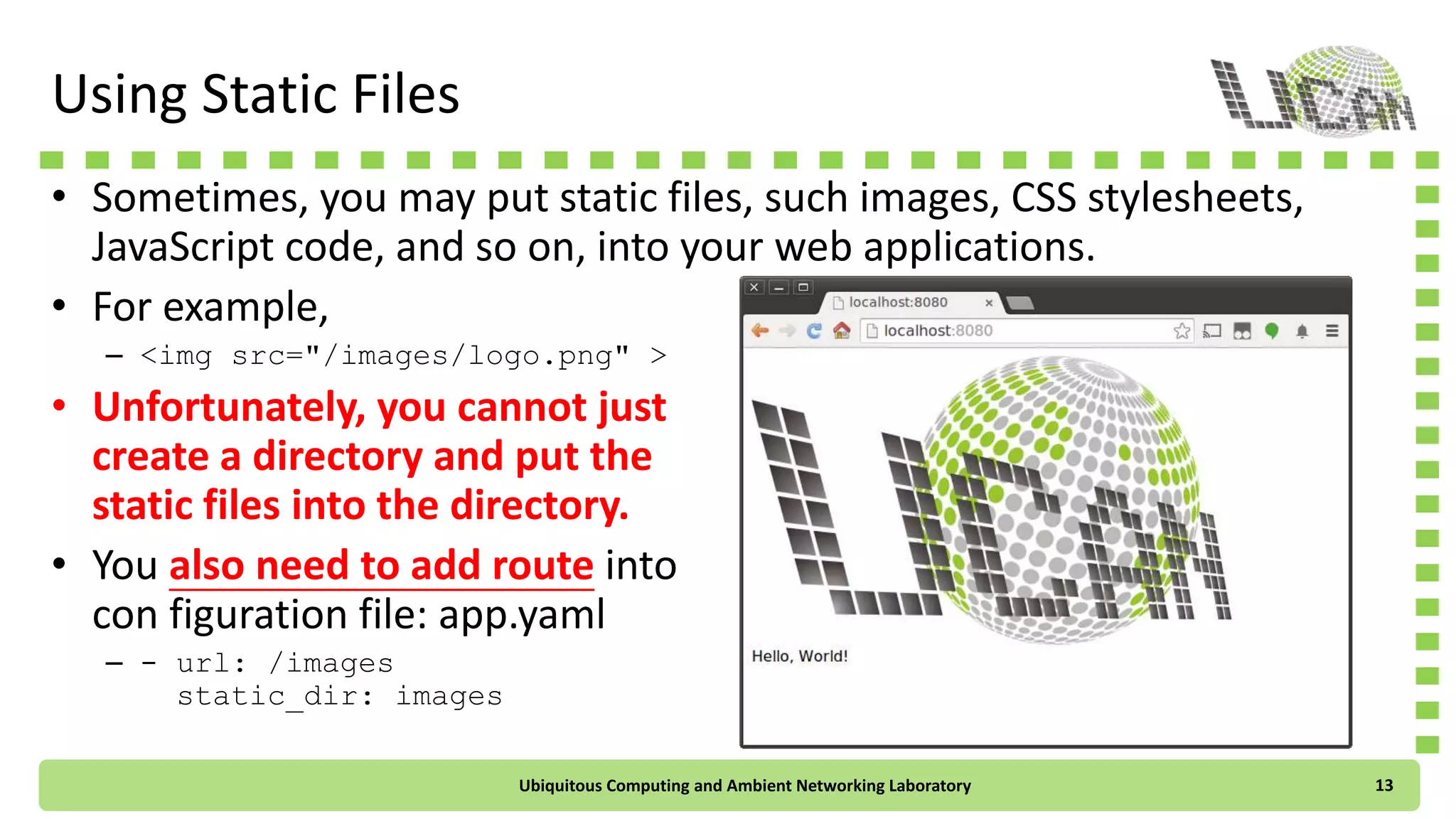 Using Static Files
• Sometimes, you may put static files, such images, CSS stylesheets,
JavaScript code, and so on, into your web applications.
• For example,
– <img src="/images/logo.png" >
• Unfortunately, you cannot just
create a directory and put the
static files into the directory.
• You also need to add route into
con figuration file: app.yaml
– - url: /images
static_dir: images
Ubiquitous Computing and Ambient Networking Laboratory 13
 