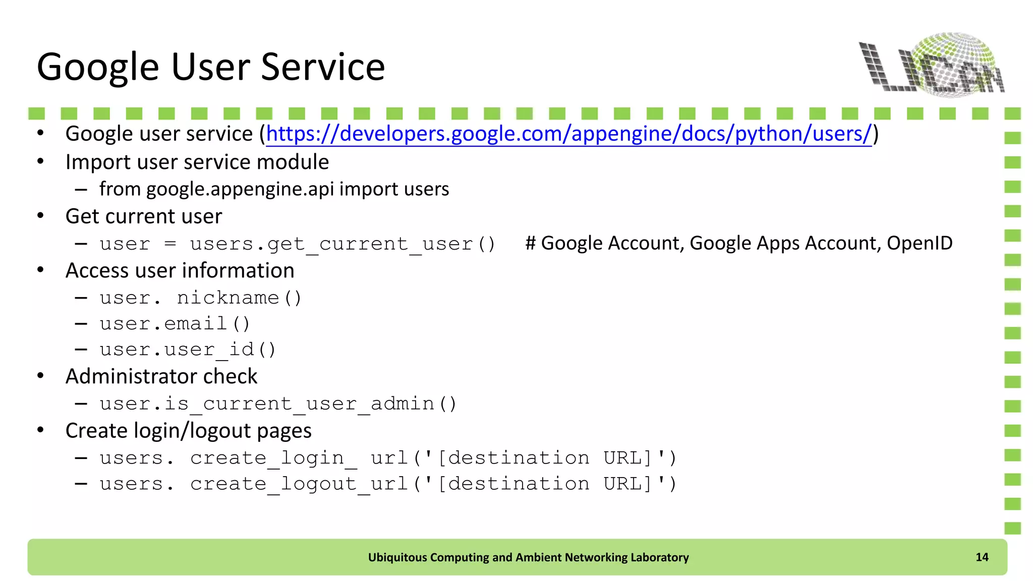 Google User Service
• Google user service (https://developers.google.com/appengine/docs/python/users/)
• Import user service module
– from google.appengine.api import users
• Get current user
– user = users.get_current_user() # Google Account, Google Apps Account, OpenID
• Access user information
– user.nickname()
– user.email()
– user.user_id()
• Administrator check
– user.is_current_user_admin()
• Create login/logout pages
– users.create_login_url('[destination URL]')
– users.create_logout_url('[destination URL]')
Ubiquitous Computing and Ambient Networking Laboratory 14
 