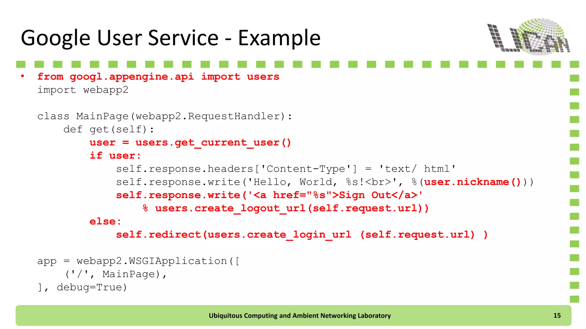 Google User Service - Example
• from google.appengine.api import users
import webapp2
class MainPage(webapp2.RequestHandler):
def get(self):
user = users.get_current_user()
if user:
self.response.headers['Content-Type'] = 'text/ html'
self.response.write('Hello, World, %s!<br>', %(user.nickname()))
self.response.write('<a href="%s">Sign Out</a>'
% users.create_logout_url(self.request.url))
else:
self.redirect(users.create_login_url(self.request.url) )
app = webapp2.WSGIApplication([
('/', MainPage),
], debug=True)
Ubiquitous Computing and Ambient Networking Laboratory 15
 