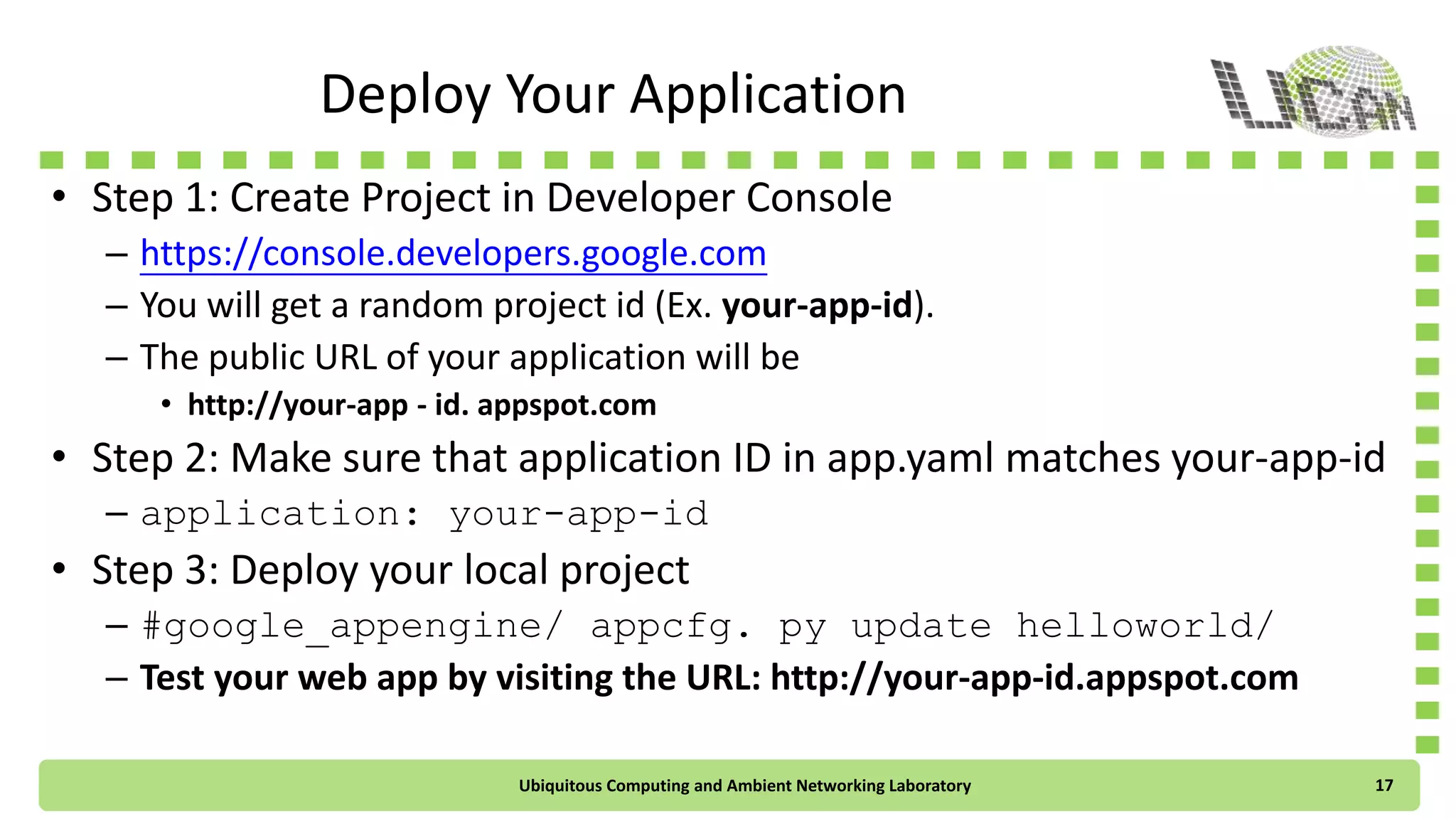 Deploy Your Application
• Step 1: Create Project in Developer Console
– https://console.developers.google.com
– You will get a random project id (Ex. your-app-id).
– The public URL of your web application will be
• http://your-app-id.appspot.com
• Step 2: Check if the application ID in app.yaml matches your-app-id
– application: your-app-id
• Step 3: Deploy your local project
– #google_appengine/appcfg.py update helloworld/
– Test your web app by visiting the URL: http://your-app-id.appspot.com
Ubiquitous Computing and Ambient Networking Laboratory 17
 