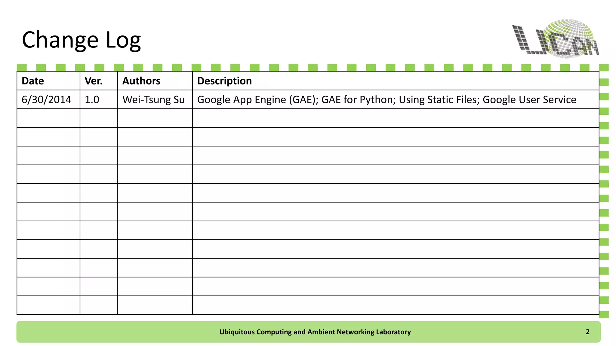 Change Log
Date Ver. Authors Description
6/30/2014 1.0 Wei-Tsung Su Google App Engine (GAE); GAE for Python; Using Static Files; Google User Service
Ubiquitous Computing and Ambient Networking Laboratory 2
 