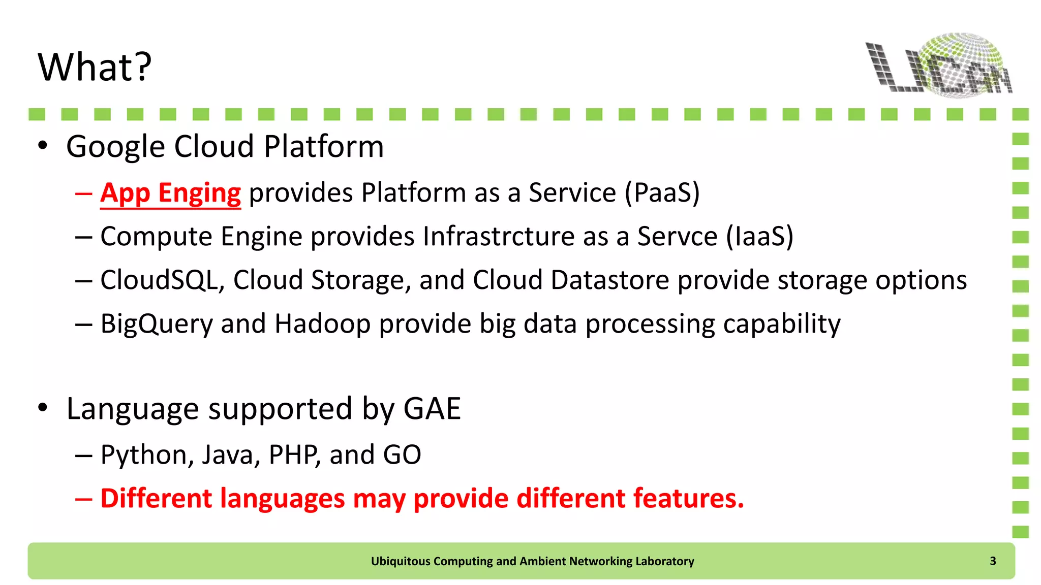 What?
• Google Cloud Platform
– App Engine provides Platform as a Service (PaaS)
– Compute Engine provides Infrastrcture as a Servce (IaaS)
– CloudSQL, Cloud Storage, and Cloud Datastore provide storage options
– BigQuery and Hadoop provide big data processing capability
• Language supported by GAE
– Python, Java, PHP, and GO
– Different languages may provide different features.
Ubiquitous Computing and Ambient Networking Laboratory 3
 