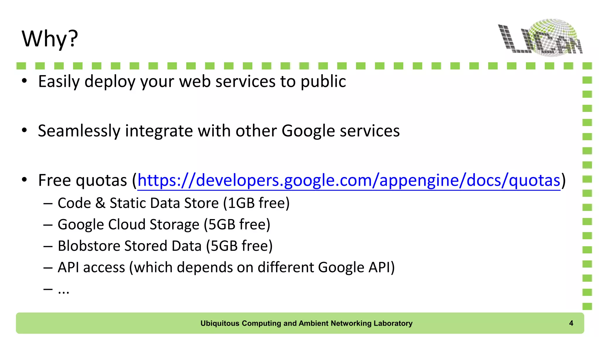 Why?
• Easily deploy your web services to public
• Seamlessly integrate with other Google services
• Free quotas (https://developers.google.com/appengine/docs/quotas)
– Code & Static Data Store (1GB free)
– Google Cloud Storage (5GB free)
– Blobstore Stored Data (5GB free)
– API access (which depends on different Google API)
– ...
Ubiquitous Computing and Ambient Networking Laboratory 4
 