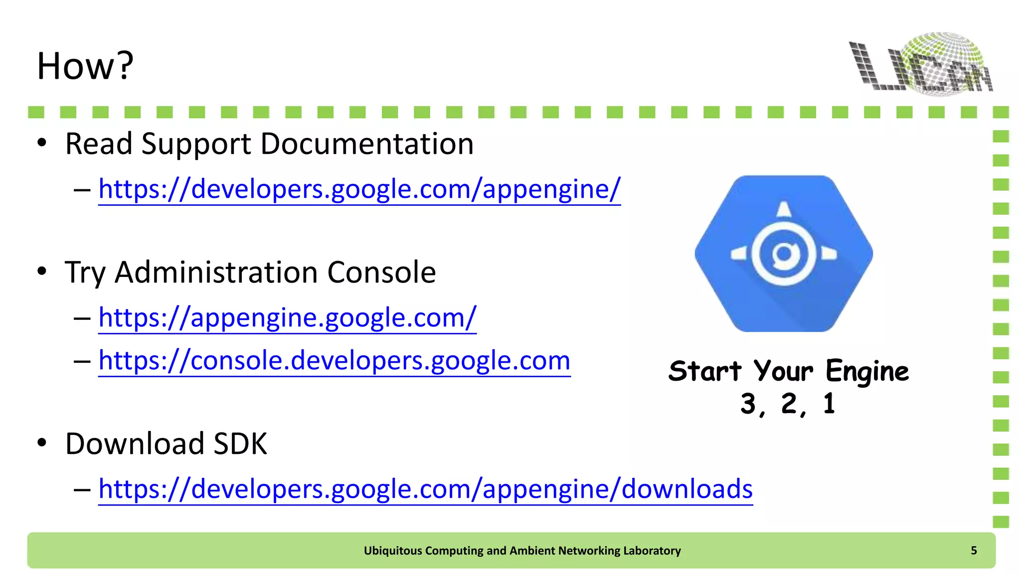 How?
• Read Support Documentation
– https://developers.google.com/appengine/
• Try Administration Console
– https://appengine.google.com/
– https://console.developers.google.com
• Download SDK
– https://developers.google.com/appengine/downloads
Start Your Engine
3, 2, 1
Ubiquitous Computing and Ambient Networking Laboratory 5
 