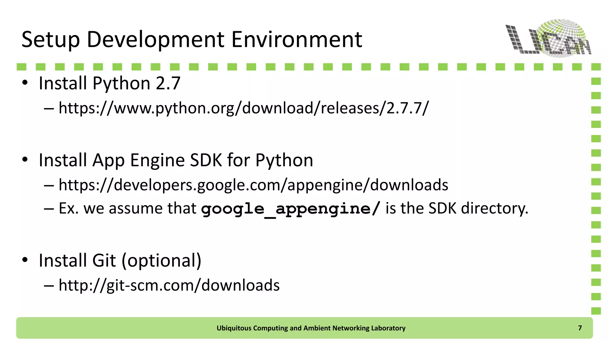 Setup Development Environment
• Install Python 2.7
– https://www.python.org/download/releases/2.7.7/
• Install App Engine SDK for Python
– https://developers.google.com/appengine/downloads
– Ex. we assume that google_appengine/ is the SDK directory.
• Install Git (optional)
– http://git-scm.com/downloads
Ubiquitous Computing and Ambient Networking Laboratory 7
 
