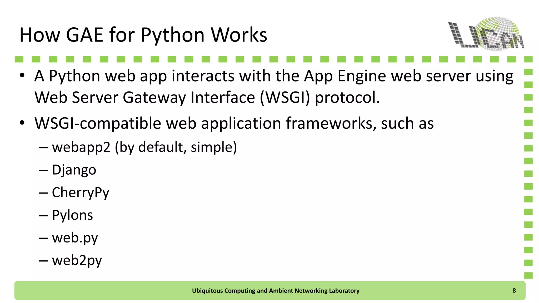 How GAE for Python Works
• A Python web app interacts with the App Engine web server using
Web Server Gateway Interface (WSGI) protocol.
• WSGI-compatible web application frameworks, such as
– webapp2 (by default, simple)
– Django
– CherryPy
– Pylons
– web.py
– web2py
Ubiquitous Computing and Ambient Networking Laboratory 8
 