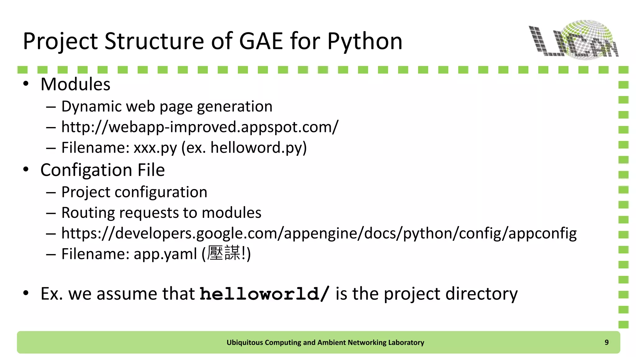 Project Structure of GAE for Python
• Modules
– Dynamic web page generation
– http://webapp-improved.appspot.com/
– Filename: xxx.py (ex. helloword.py)
• Configuration File
– Project configuration
– Routing requests to modules
– https://developers.google.com/appengine/docs/python/config/appconfig
– Filename: app.yaml (壓謀!)
• Ex. we assume that helloworld/ is the project directory
Ubiquitous Computing and Ambient Networking Laboratory 9
 