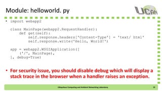 Module: helloworld. py
• import webapp2
class MainPage(webapp2.RequestHandler):
def get(self):
self.response.headers['Content-Type'] = 'text/ html'
self.response.write('Hello, World!')
app = webapp2.WSGIApplication([
('/', MainPage),
], debug=True)
• For security issue, you should disable debug which will display a
stack trace in the browser when a handler raises an exception.
Ubiquitous Computing and Ambient Networking Laboratory 10
 