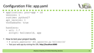 Configuration File: app.yaml
• application: your-app-id
version: 1
runtime: python27
api_version: 1
threadsafe: true
handlers:
- url: /.*
script: helloworld.app
• How to test your project locally
– # google_appengine/dev_appserver.py helloworld/
– Test your web app by visiting the URL: http://localhost:8080
Ubiquitous Computing and Ambient Networking Laboratory 11
 