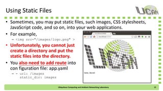 Using Static Files
• Sometimes, you may put static files, such images, CSS stylesheets,
JavaScript code, and so on, into your web applications.
• For example,
– <img src="/images/logo.png" >
• Unfortunately, you cannot just
create a directory and put the
static files into the directory.
• You also need to add route into
con figuration file: app.yaml
– - url: /images
static_dir: images
Ubiquitous Computing and Ambient Networking Laboratory 13
 