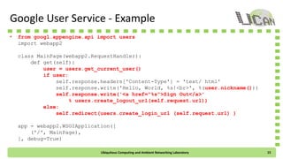 Google User Service - Example
• from google.appengine.api import users
import webapp2
class MainPage(webapp2.RequestHandler):
def get(self):
user = users.get_current_user()
if user:
self.response.headers['Content-Type'] = 'text/ html'
self.response.write('Hello, World, %s!<br>', %(user.nickname()))
self.response.write('<a href="%s">Sign Out</a>'
% users.create_logout_url(self.request.url))
else:
self.redirect(users.create_login_url(self.request.url) )
app = webapp2.WSGIApplication([
('/', MainPage),
], debug=True)
Ubiquitous Computing and Ambient Networking Laboratory 15
 