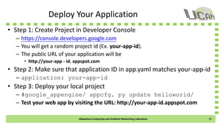Deploy Your Application
• Step 1: Create Project in Developer Console
– https://console.developers.google.com
– You will get a random project id (Ex. your-app-id).
– The public URL of your web application will be
• http://your-app-id.appspot.com
• Step 2: Check if the application ID in app.yaml matches your-app-id
– application: your-app-id
• Step 3: Deploy your local project
– #google_appengine/appcfg.py update helloworld/
– Test your web app by visiting the URL: http://your-app-id.appspot.com
Ubiquitous Computing and Ambient Networking Laboratory 17
 