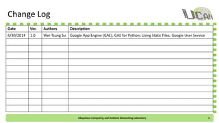 Change Log
Date Ver. Authors Description
6/30/2014 1.0 Wei-Tsung Su Google App Engine (GAE); GAE for Python; Using Static Files; Google User Service
Ubiquitous Computing and Ambient Networking Laboratory 2
 