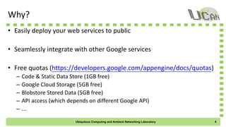 Why?
• Easily deploy your web services to public
• Seamlessly integrate with other Google services
• Free quotas (https://developers.google.com/appengine/docs/quotas)
– Code & Static Data Store (1GB free)
– Google Cloud Storage (5GB free)
– Blobstore Stored Data (5GB free)
– API access (which depends on different Google API)
– ...
Ubiquitous Computing and Ambient Networking Laboratory 4
 