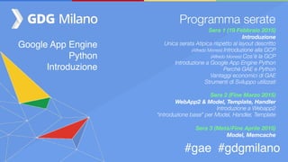 Google App Engine
Python
Introduzione
#gae #gdgmilano
Programma serate
Sera 1 (19 Febbraio 2015)
Introduzione
Unica serata Atipica rispetto al layout descritto
(Alfredo Morresi) Introduzione alla GCP
(Alfredo Morresi) Cos’è la GCP
Introduzione a Google App Engine Python
Perchè GAE e Python
Vantaggi economici di GAE
Strumenti di Sviluppo utilizzati
Sera 2 (Fine Marzo 2015)  
WebApp2 & Model, Template, Handler
Introduzione a Webapp2
“introduzione base” per Model, Handler, Template
Sera 3 (Metà/Fine Aprile 2015)
Model, Memcache
 