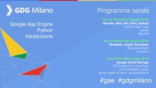 Google App Engine
Python
Introduzione
#gae #gdgmilano
Programma serate
Sera 4 (Metà/Fine Maggio 2015)  
Handler, Mail, Get, Post, Upload
Handler (Get, Post)
Upload
Mail API
Sera 5 (Metà/Fine Giugno 2015)
Template, Jinja2, Exception
Template (Jinja2)
Eccezoni
Sera 6 (Fine/Mid Luglio 2015)
Google Cloud Storage
GCS, approcci e casi d’uso
come installarlo, usarlo
“serve” diretto e“serve” da applicazione
 