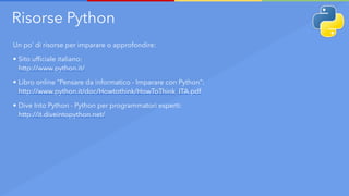 Risorse Python
Un po’ di risorse per imparare o approfondire:
• Sito ufficiale italiano: 
http://www.python.it/
• Libro online “Pensare da informatico - Imparare con Python”: 
http://www.python.it/doc/Howtothink/HowToThink_ITA.pdf
• Dive Into Python - Python per programmatori esperti: 
http://it.diveintopython.net/
 