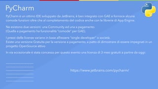 PyCharm
PyCharm è un ottimo IDE sviluppato da JetBrains, è ben integrato con GAE e fornisce alcune
comode funzioni oltre che al completamento del codice anche con le librerie di App Engine.
Ne esistono due versioni: una Community ed una a pagamento.
(Quella a pagamento ha funzionalità “comode” per GAE).
I prezzi delle licenze variano in base all’essere “single developer” o società.
Esiste una versione Gratuita per la versione a pagamento, a patto di dimostrare di essere impegnati in un
progetto OpenSource attivo
In via eccezionale è stata concessa per questo evento una licenza di 3 mesi gratuiti a partire da oggi:
—————————————————-
—————————————————-
—————————————————-
—————————————————-
—————————————————-
—————————————————-
https://www.jetbrains.com/pycharm/
 