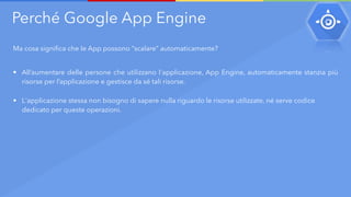 Perché Google App Engine
Ma cosa significa che le App possono “scalare” automaticamente?
• All’aumentare delle persone che utilizzano l'applicazione, App Engine, automaticamente stanzia più
risorse per l’applicazione e gestisce da sé tali risorse.
• L'applicazione stessa non bisogno di sapere nulla riguardo le risorse utilizzate, né serve codice
dedicato per queste operazioni.
 
