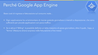 Perché Google App Engine
Bassi costi di ingresso e fatturazione sul consumo reale…
• Ogni applicazione ha un’ammontare di risorse gratuite giornaliere o mensili a disposizione, che sono
sufficienti per piccole applicazioni con poco traffico.
• Se si attiva il “Billing” è possibile definire un tetto massimo di spesa giornaliera, oltre il quale , l’app, si
“ferma”. (Nessuna strana sorpresa nella fatturazione a fine mese)
 