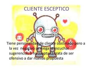 CLIENTE ESCEPTICO




Tiene personalidad de cliente obstinado pero a
  la vez negativo se niega a escuchar
  sugerencias o ha aceptarla trata de ser
  ofensivo a dar nuevas propuesta
 