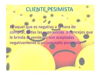 CLIENTE PESIMISTA

Es aquel que es negativo a la hora de
comprar, todas las sugerencias o concejos que
le brinda el vendedor son aceptadas
negativamente o un concepto pesimista .
 