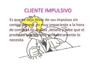 CLIENTE IMPULSIVO
Es que se deja llevar de sus impulsos sin
control alguno ,es muy impaciente a la hora
de comprar no analiza ,detalla y sabe que el
producto que compro verdaderamente lo
necesita
 