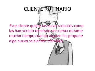 CLIENTE RUTINARIO

Este cliente quiere las cosas radicales como
las han venido teniendo en cuenta durante
mucho tiempo cuando alguien les propone
algo nuevo se sienten ofendido
 