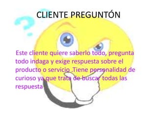 CLIENTE PREGUNTÓN


Este cliente quiere saberlo todo, pregunta
todo indaga y exige respuesta sobre el
producto o servicio .Tiene personalidad de
curioso ya que trata de buscar todas las
respuesta
 