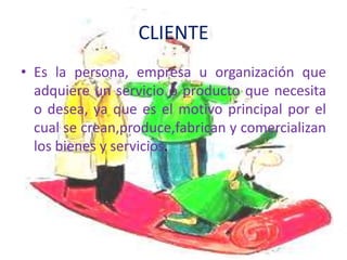 CLIENTE
• Es la persona, empresa u organización que
  adquiere un servicio o producto que necesita
  o desea, ya que es el motivo principal por el
  cual se crean,produce,fabrican y comercializan
  los bienes y servicios.
 