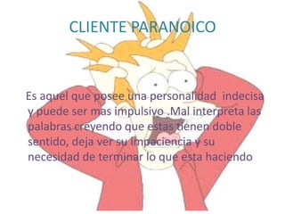 CLIENTE PARANOICO


Es aquel que posee una personalidad indecisa
y puede ser mas impulsivo .Mal interpreta las
palabras creyendo que estas tienen doble
sentido, deja ver su impaciencia y su
necesidad de terminar lo que esta haciendo
 