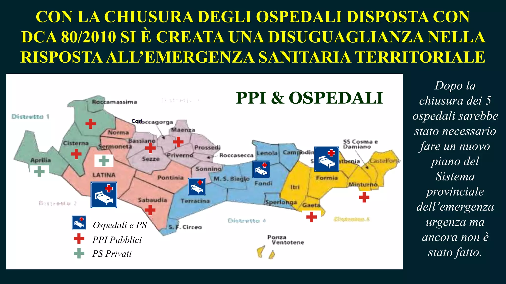 PPI & OSPEDALI
CON LA CHIUSURA DEGLI OSPEDALI DISPOSTA CON
DCA 80/2010 SI È CREATA UNA DISUGUAGLIANZA NELLA
RISPOSTAALL’EMERGENZA SANITARIA TERRITORIALE
PPI Pubblici
PS Privati
Ospedali e PS
Dopo la
chiusura dei 5
ospedali sarebbe
stato necessario
fare un nuovo
piano del
Sistema
provinciale
dell’emergenza
urgenza ma
ancora non è
stato fatto.
 