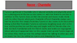 Recce - Chantelle
• Tyrone’s girlfriend is Chantelle who is abused verbally and physically when
he is playing pool at the bar as she comes in with her friend to see him in
addition to this Tyrone does act like she around and moves really shady
with his other friends which puts Chantelle off and Chantelle makes sure
that he sees her this simply frustrates Tyrone as she comes to his face when
taking a shot this frustrates Tyrone as everyone laughing cause she's in his
face and he pushes her out the way and laughs with his friends after she
falls she feels humiliated with her friend clacha and walks out expurgated
about what just happened later on the couple meet up and Tyrone rages at
her when they meet up near the college about her talking to other guy and
he leaves her hurt by calling her names and slapping her face.
 