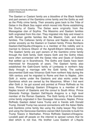 Gaetani Crime Family By IzReal Zues
2/4/2019 Weebly.com
The Gaetani or Caetani family are a bloodline of the Black Nobility
and part owners of the Gambino crime family and the Gottis as well
as the Philly crime family. Their ancestry goes back to the Tribe of
Getae in the Black Sea region which moved into Rome establishing
the Duchy of Gaeta. The Getae were originally from the
Massagetae clan of Scythia. The Massimo and Gaetani families
both originated from this clan. They migrated into Italy and mixed in
with Roman gentile families like the Maximii, Catii, and Anicii
families. The Cattaneo family of Genoa and Naples also have a
similar ancestry as the Gaetani or Caetani family. Prince Bonifacio
Gaetani-Dell'Aquilla-d'Aragona is a member of this nobility and is
married to Ginevra Elkann of the Agnelli-Elkann billionaire family.
The Gaetani family are part owners of the Gambino crime family
through the Gotti family. Gotti means Goth and the Gothic tribes
were often connected with the Getae tribe and Geats of Gotland
that settled up in Scandinavia. The Goths and Gaeta have been
intermixed for thousands of years. The Gaetani family also
established the Gatti-Grami family of Lombardy in northern Italy
likely through a marriage with the Gotti family. The earliest
documented Gotti was Vincenzo Gotti from northern Italy during the
16th century and he migrated to Rome and then to Naples. John
Gotti Jr. works under the Gaetanis and also works under the
Gambinos which are owned by the Massimos. When I ﬁrst went
after Gotti Jr. he got scared and pointed at Prince Roffredo as his
boss. Prince Gianluigi Gaetani D'Aragona is a member of the
Naples branch of Gaetanis and the consul to South Africa. Prince
Gherardo Fedrigo Gaetani Dell’Aquila Aragona is a high level
member of the Roman Gaetanis. The Gotti family of the Gambino
crime family originated in San Giuseppe Vesuviano, Naples. Prince
Roffredo Gaetani dated Ivana Trump and is friends with Donald
Trump. Donald Trump has several connections with the Italian Maﬁa
and Gambino crime family like using the maﬁa lawyer Roy Cohn
and using the Genovese-Gambino owned S&A Concrete to build his
Trump Towers in Manhattan. Prince Roffredo Gaetani-d'Aragona-
Lovatelli paid off people on the internet to spread rumors that he
died which is not true. His brother Luca Gaetani of L'Aquila
 