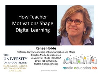 How Teacher
Motivations Shape
Digital Learning
Renee Hobbs
Professor, Harrington School of Communication and Media
Director, Media Education Lab
University of Rhode Island USA
Email: hobbs@uri.edu
TWITTER: @reneehobbs
@reneehobbs #gaetc15
 