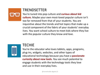 TRENDSETTER
You’re tuned into pop culture and curious about kid
culture. Maybe your own most-loved popular culture isn’t
too far removed from that of your students. You are
inquisitive about the trends and hot topics that make up a
crucial component of the fabric of your students’ everyday
lives. You want school culture to meet kids where they live
with the popular culture they know and love.
TECHIE
You’re the educator who loves tablets, apps, programs,
plug-ins, widgets, websites, and other types of
educational technology because you have a passionate
curiosity about new tools. You see much potential to
engage students with the technology tools they love
and use in their everyday lives.
@reneehobbs #gaetc15
 