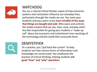 DEMYSTIFIER
As a teacher, you “pull back the curtain” to help
students see how various forms of information and
knowledge are constructed. You emphasize the
practice of critical thinking, helping students ask
good “how” and “why” questions.
WATCHDOG
You are a natural critical thinker, aware of how economic
systems and institutions influence our everyday lives,
particularly through the media we use. You want your
students and your peers to be more mindful of the ways
that things are bought and sold. Who owns and controls
the media content that we see, hear, read, and play with?
You feel responsible for giving your students a “wake-up
call” about the economic and institutional inner-workings of
the technology and the world that surrounds them.
@reneehobbs #gaetc15
 