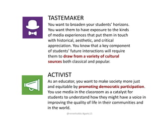 TASTEMAKER
You want to broaden your students’ horizons.
You want them to have exposure to the kinds
of media experiences that put them in touch
with historical, aesthetic, and critical
appreciation. You know that a key component
of students’ future interactions will require
them to draw from a variety of cultural
sources both classical and popular.
ACTIVIST
As an educator, you want to make society more just
and equitable by promoting democratic participation.
You use media in the classroom as a catalyst for
students to understand how they might have a voice in
improving the quality of life in their communities and
in the world.
@reneehobbs #gaetc15
 
