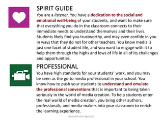 PROFESSIONAL
You have high standards for your students’ work, and you may
be seen as the go-to media professional in your school. You
know how to push your students to understand and emulate
the professional conventions that is important to being taken
seriously in the world of media creation. To help students enter
the real world of media creation, you bring other authors,
professionals, and media-makers into your classroom to enrich
the learning experience.
SPIRIT GUIDE
You are a listener. You have a dedication to the social and
emotional well-being of your students, and want to make sure
that everything you do in the classroom connects to their
immediate needs to understand themselves and their lives.
Students likely find you trustworthy, and may even confide in you
in ways that they do not for other teachers. You know media is
just one facet of student life, and you want to engage with it to
help them through the highs and lows of life in all of its challenges
and opportunities.
@reneehobbs #gaetc15
 