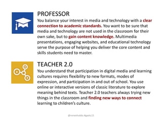 TEACHER 2.0
You understand that participation in digital media and learning
cultures requires flexibility to new formats, modes of
expression, and participation in and out of school. You use
online or interactive versions of classic literature to explore
meaning behind texts. Teacher 2.0 teachers always trying new
things in the classroom and finding new ways to connect
learning to children’s culture.
PROFESSOR
You balance your interest in media and technology with a clear
connection to academic standards. You want to be sure that
media and technology are not used in the classroom for their
own sake, but to gain content knowledge. Multimedia
presentations, engaging websites, and educational technology
serve the purpose of helping you deliver the core content and
skills students need to master.
@reneehobbs #gaetc15
 