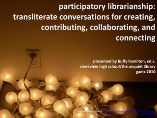 participatory librarianship:
transliterate conversations for creating,
         contributing, collaborating, and
                               connecting

                            presented by buffy hamilton, ed.s.
                     creekview high school/the unquiet library
                                                  gaetc 2010




                   Image used under a CC license http://www.flickr.com/photos/sookie/101363593/sizes/l/in/faves-
                                                                                              10557450@N04/
 