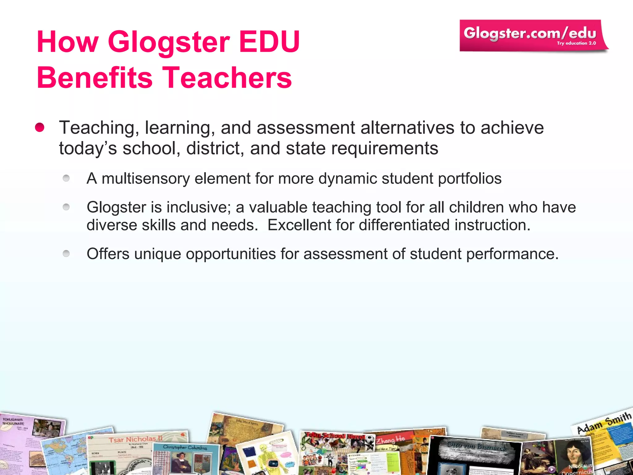 Teaching, learning, and assessment alternatives to achieve today’s school, district, and state requirements A multisensory element for more dynamic student portfolios Glogster is inclusive; a valuable teaching tool for all children who have diverse skills and needs.  Excellent for differentiated instruction. Offers unique opportunities for assessment of student performance. How Glogster EDU Benefits Teachers 