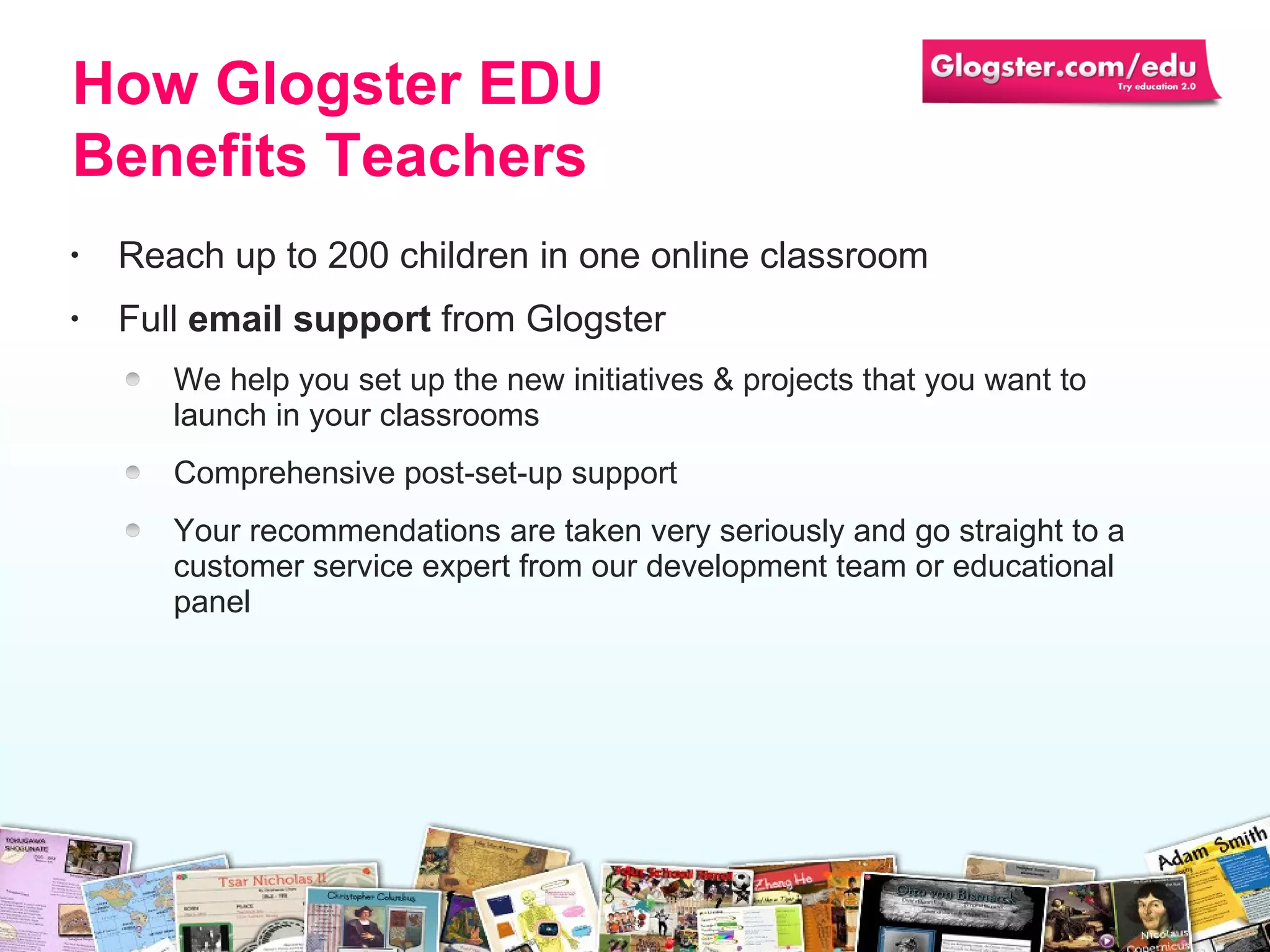 Reach up to 200 children in one online classroom Full  email support  from Glogster We help you set up the new initiatives &  p rojects that you want to launch   in your   classrooms Comprehensive post-set-up support  Your recommendations are taken very seriously and go straight to a customer service   expert from our development team or educational panel How Glogster EDU Benefits Teachers 