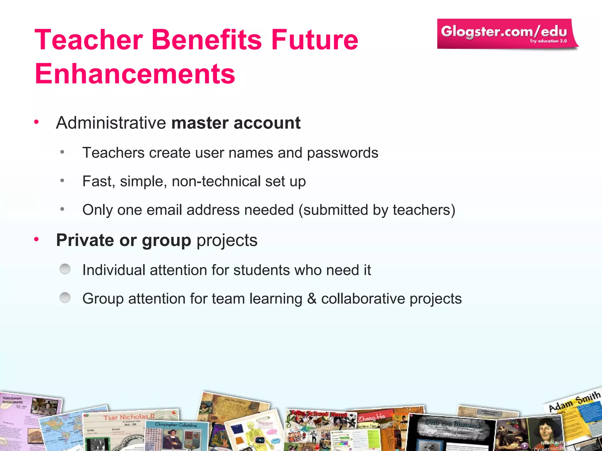 Administrative  master account Teachers create user names and passwords Fast, simple, non-technical set up Only one email address needed (submitted by   teachers)  Private or group  projects Individual attention for students who need it Group attention for team learning & collaborative   projects Teacher Benefits Future Enhancements 