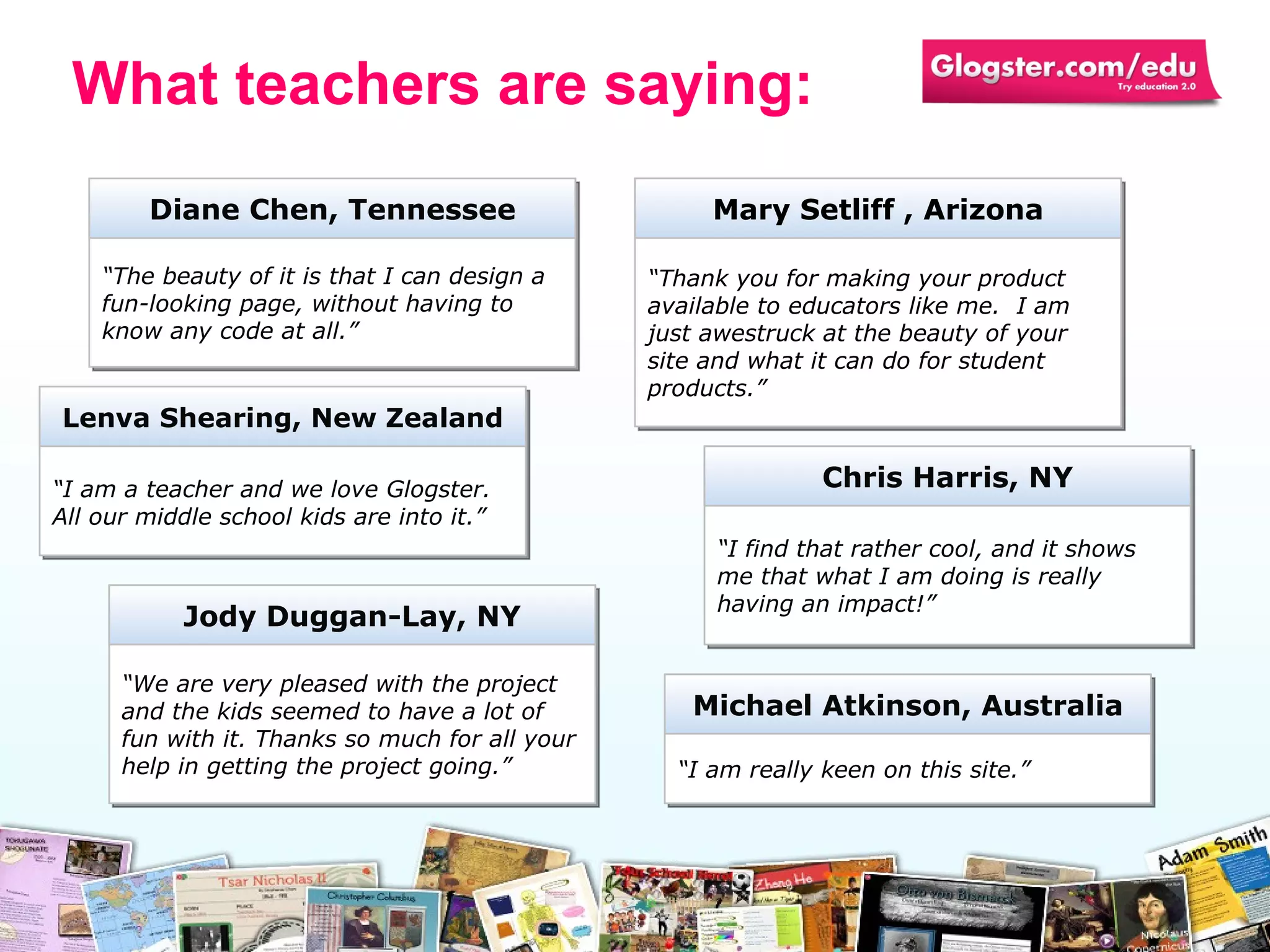 “ The beauty of it is that I can design a fun-looking page, without having to know any code at all.” Diane Chen, Tennessee “ Thank you for making your product available to educators like me.  I am just awestruck at the beauty of your site and what it can do for student products. ” Mary Setliff  ,  Arizona “ We are very pleased with the project and the kids seemed to have a lot of fun with it. Thanks so much for all your help in getting the project going. ” Jody Duggan -Lay, NY “ I am really keen on this site.” Michael Atkinson, Australia “ I find that rather cool, and it shows me that what I am doing is really having an impact! ” Chris Harris , NY “ I am a teacher and we love Glogster. All our middle school kids are into it.” Lenva Shearing , New Zealand What teachers are saying: 