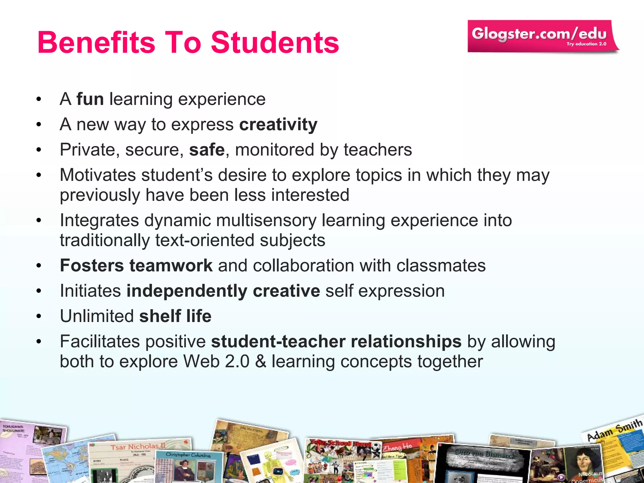 A  fun  learning experience A new way to express  creativity Private, secure,  safe , monitored by teachers Motivates student’s desire to explore topics in which they may previously have been less interested  Integrates dynamic multisensory learning experience into traditionally text-oriented subjects  Fosters teamwork  and collaboration with classmates Initiates  independently creative  self expression Unlimited  shelf life Facilitates positive  student-teacher relationships  by allowing both to explore Web 2.0 & learning concepts together Benefits To Students 