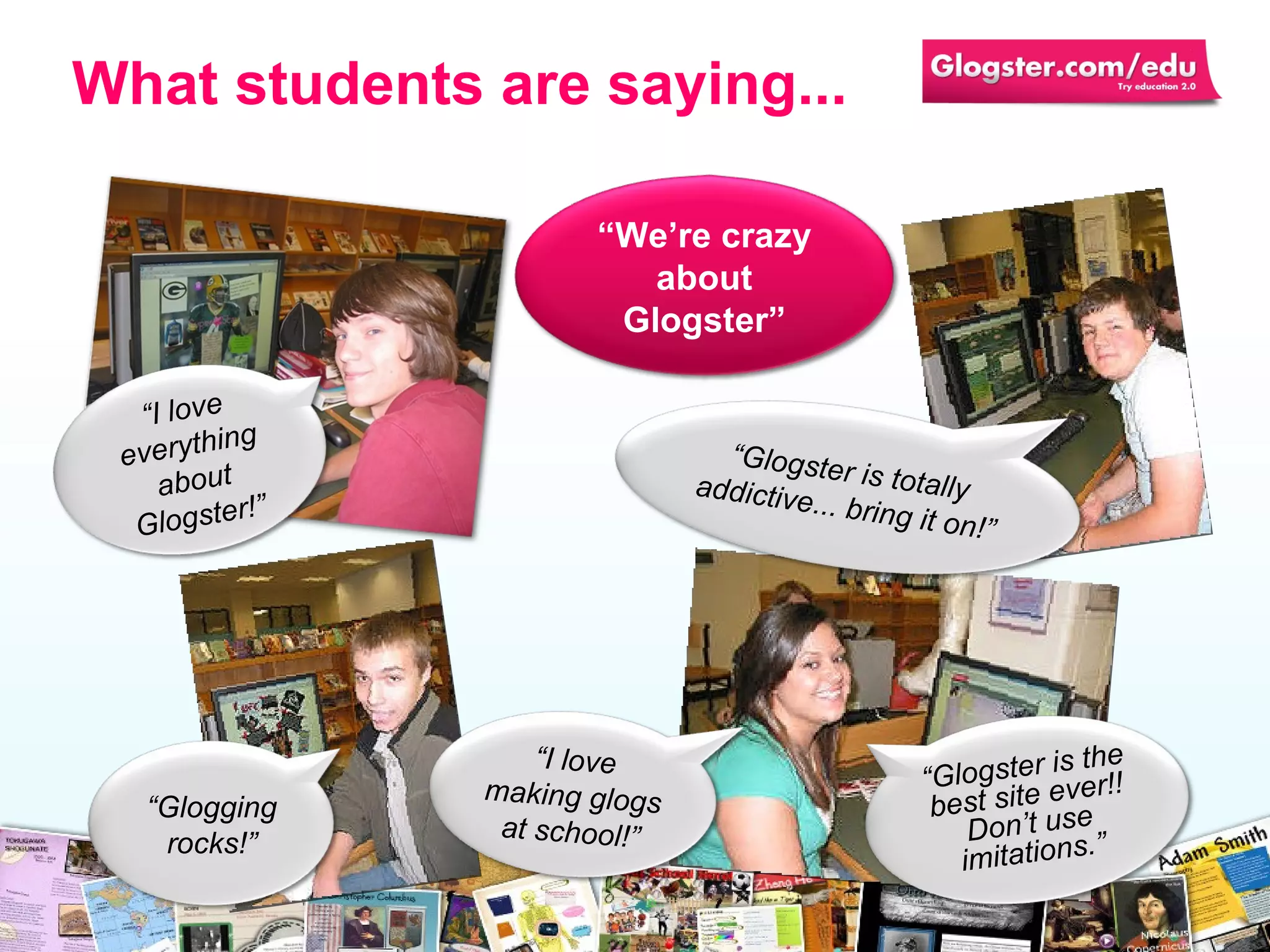 What students are saying... “ I love everything about Glogster!” “ Glogging rocks!” “ We’re crazy about Glogster” “ Glogster is totally addictive... bring it on!” “ I love making glogs at school!” “ Glogster is the best site ever!! Don’t use imitations.” 